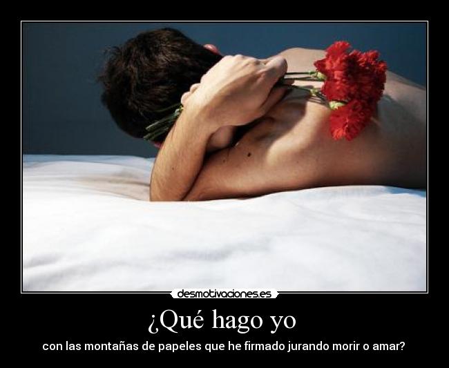 ¿Qué hago yo  - con las montañas de papeles que he firmado jurando morir o amar? 