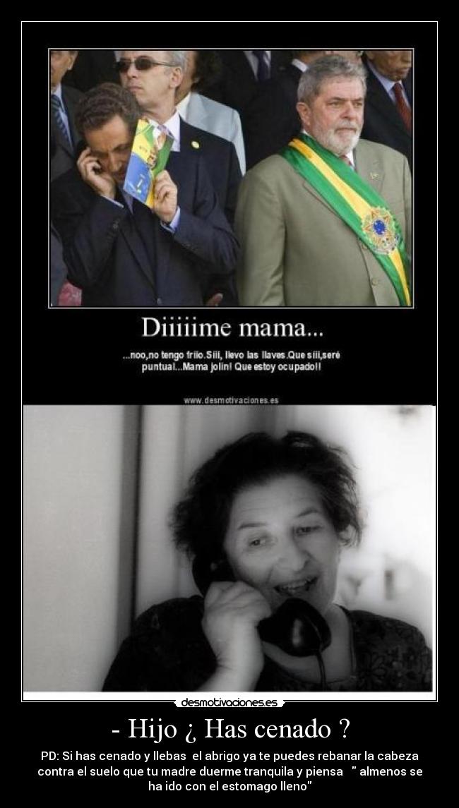 - Hijo ¿ Has cenado ? - PD: Si has cenado y llebas el abrigo ya te puedes rebanar la cabeza
contra el suelo que tu madre duerme tranquila y piensa almenos se
ha ido con el estomago lleno
