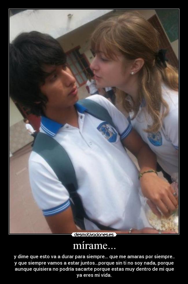 mírame... - y dime que esto va a durar para siempre... que me amaras por siempre..
y que siempre vamos a estar juntos...porque sin ti no soy nada, porque
aunque quisiera no podría sacarte porque estas muy dentro de mi que
ya eres mi vida.