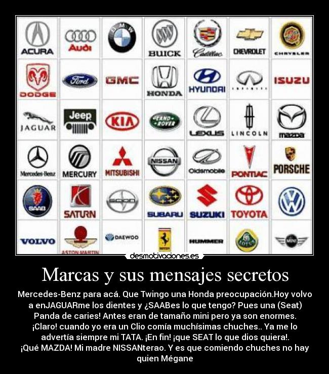 Marcas y sus mensajes secretos - Mercedes-Benz para acá. Que Twingo una Honda preocupación.Hoy volvo
a enJAGUARme los dientes y ¿SAABes lo que tengo? Pues una (Seat)
Panda de caries! Antes eran de tamaño mini pero ya son enormes.
¡Claro! cuando yo era un Clio comía muchísimas chuches.. Ya me lo
advertía siempre mi TATA. ¡En fin! ¡que SEAT lo que dios quiera!.
¡Qué MAZDA! Mi madre NISSANterao. Y es que comiendo chuches no hay
quien Mégane