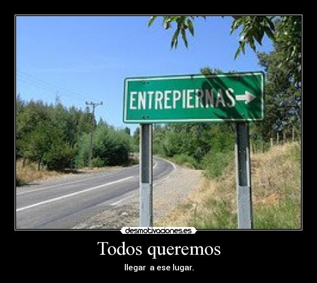 Todos queremos - llegar  a ese lugar.