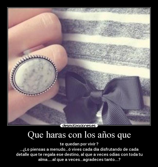 Que haras con los años que - te quedan por vivir ?
...¿Lo piensas a menudo...ó vives cada día disfrutando de cada
detalle que te regala ese destino, al que a veces odias con toda tu
alma.....al que a veces...agradeces tanto....?