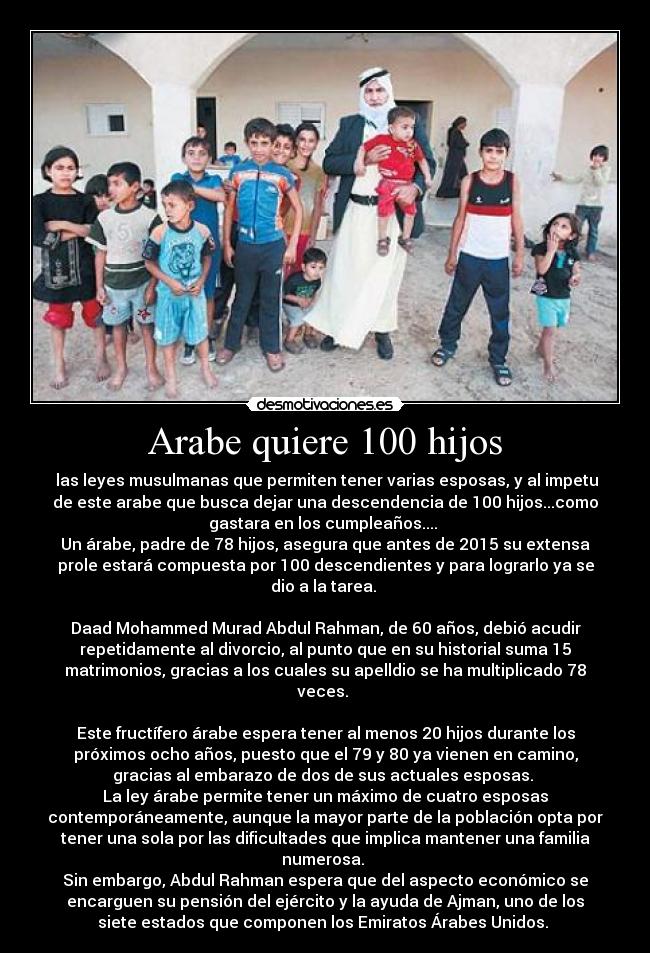 Arabe quiere 100 hijos - las leyes musulmanas que permiten tener varias esposas, y al impetu
de este arabe que busca dejar una descendencia de 100 hijos...como
gastara en los cumpleaños....
Un árabe, padre de 78 hijos, asegura que antes de 2015 su extensa
prole estará compuesta por 100 descendientes y para lograrlo ya se
dio a la tarea.
Daad Mohammed Murad Abdul Rahman, de 60 años, debió acudir
repetidamente al divorcio, al punto que en su historial suma 15
matrimonios, gracias a los cuales su apelldio se ha multiplicado 78
veces.
Este fructífero árabe espera tener al menos 20 hijos durante los
próximos ocho años, puesto que el 79 y 80 ya vienen en camino,
gracias al embarazo de dos de sus actuales esposas.
La ley árabe permite tener un máximo de cuatro esposas
contemporáneamente, aunque la mayor parte de la población opta por
tener una sola por las dificultades que implica mantener una familia
numerosa.
Sin embargo, Abdul Rahman espera que del aspecto económico se
encarguen su pensión del ejército y la ayuda de Ajman, uno de los
siete estados que componen los Emiratos Árabes Unidos.