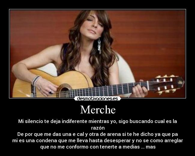 Merche - Mi silencio te deja indiferente mientras yo, sigo buscando cual es la
razón
De por que me das una e cal y otra de arena si te he dicho ya que pa
mi es una condena que me lleva hasta desesperar y no se como arreglar
que no me conformo con tenerte a medias ... mas