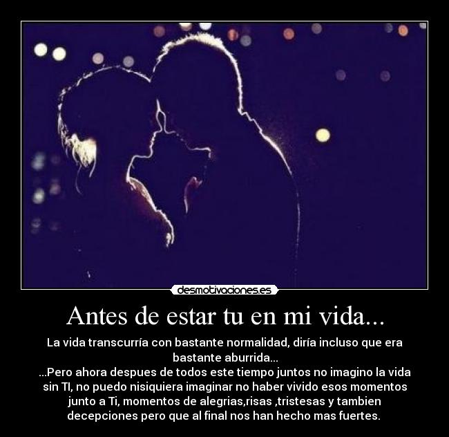 Antes de estar tu en mi vida... - La vida transcurría con bastante normalidad, diría incluso que era
bastante aburrida...
...Pero ahora despues de todos este tiempo juntos no imagino la vida
sin TI, no puedo nisiquiera imaginar no haber vivido esos momentos
junto a Ti, momentos de alegrias,risas ,tristesas y tambien
decepciones pero que al final nos han hecho mas fuertes. 