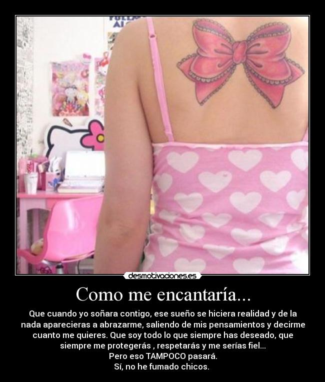 Como me encantaría... - Que cuando yo soñara contigo, ese sueño se hiciera realidad y de la
nada aparecieras a abrazarme, saliendo de mis pensamientos y decirme
cuanto me quieres. Que soy todo lo que siempre has deseado, que
siempre me protegerás , respetarás y me serías fiel...
Pero eso TAMPOCO pasará.
Sí, no he fumado chicos.