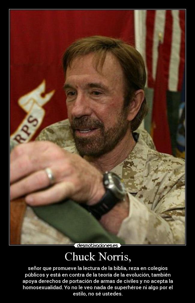 Chuck Norris, - señor que promueve la lectura de la biblia, reza en colegios
públicos y está en contra de la teoría de la evolución, también
apoya derechos de portación de armas de civiles y no acepta la
homosexualidad. Yo no le veo nada de superhéroe ni algo por el
estilo, no sé ustedes.