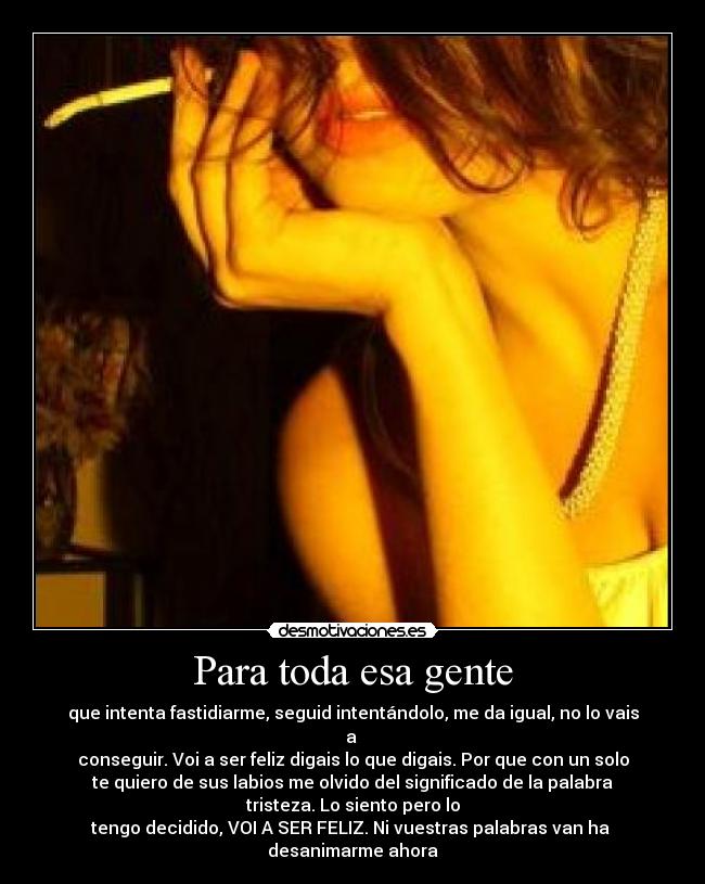 Para toda esa gente - que intenta fastidiarme, seguid intentándolo, me da igual, no lo vais
a 
conseguir. Voi a ser feliz digais lo que digais. Por que con un solo
te quiero de sus labios me olvido del significado de la palabra
tristeza. Lo siento pero lo
tengo decidido, VOI A SER FELIZ. Ni vuestras palabras van ha 
desanimarme ahora