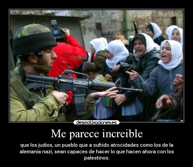 Me parece increible - que los judios, un pueblo que a sufrido atrocidades como los de la
alemania nazi, sean capaces de hacer lo que hacen ahora con los
palestinos.