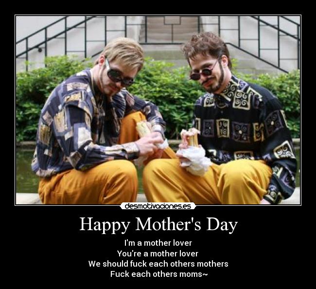 Happy Mothers Day - Im a mother lover
Youre a mother lover
We should fuck each others mothers
 Fuck each others moms~