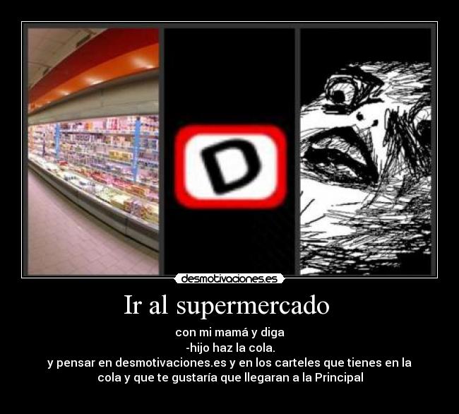 Ir al supermercado  - con mi mamá y diga
-hijo haz la cola.
y pensar en desmotivaciones.es y en los carteles que tienes en la
cola y que te gustaría que llegaran a la Principal

