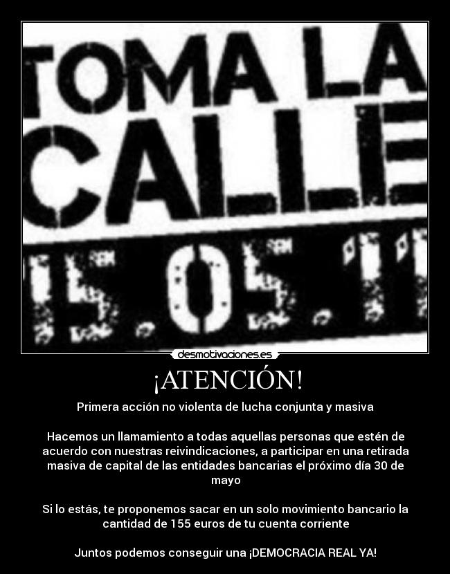 ¡ATENCIÓN! - Primera acción no violenta de lucha conjunta y masiva

Hacemos un llamamiento a todas aquellas personas que estén de
acuerdo con nuestras reivindicaciones, a participar en una retirada
masiva de capital de las entidades bancarias el próximo día 30 de
mayo

Si lo estás, te proponemos sacar en un solo movimiento bancario la
cantidad de 155 euros de tu cuenta corriente

Juntos podemos conseguir una ¡DEMOCRACIA REAL YA!