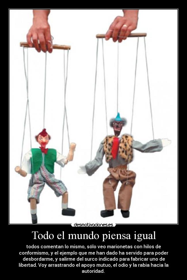 Todo el mundo piensa igual - todos comentan lo mismo, sólo veo marionetas con hilos de
conformismo, y el ejemplo que me han dado ha servido para poder
desbordarme, y salirme del surco indicado para fabricar uno de
libertad. Voy arrastrando el apoyo mutuo, el odio y la rabia hacia la
autoridad. 