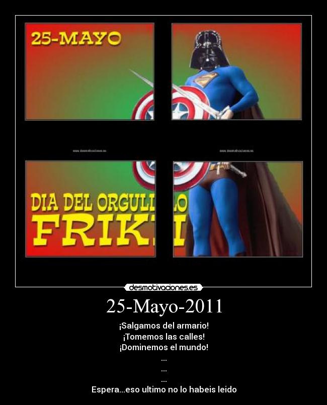 25-Mayo-2011 - ¡Salgamos del armario!
¡Tomemos las calles!
¡Dominemos el mundo!
...
...
...
Espera...eso ultimo no lo habeis leido