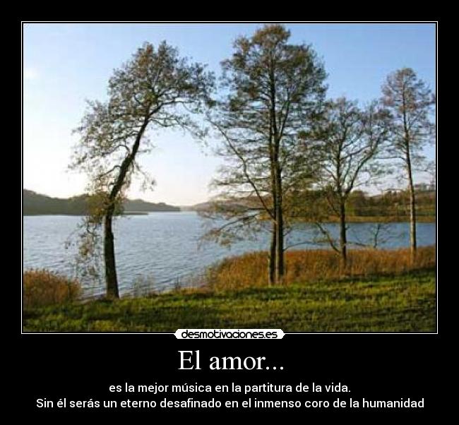 El amor... - es la mejor música en la partitura de la vida.
Sin él serás un eterno desafinado en el inmenso coro de la humanidad