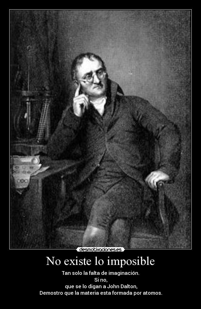 No existe lo imposible - Tan solo la falta de imaginación.
Si no,
que se lo digan a John Dalton,
Demostro que la materia esta formada por atomos.