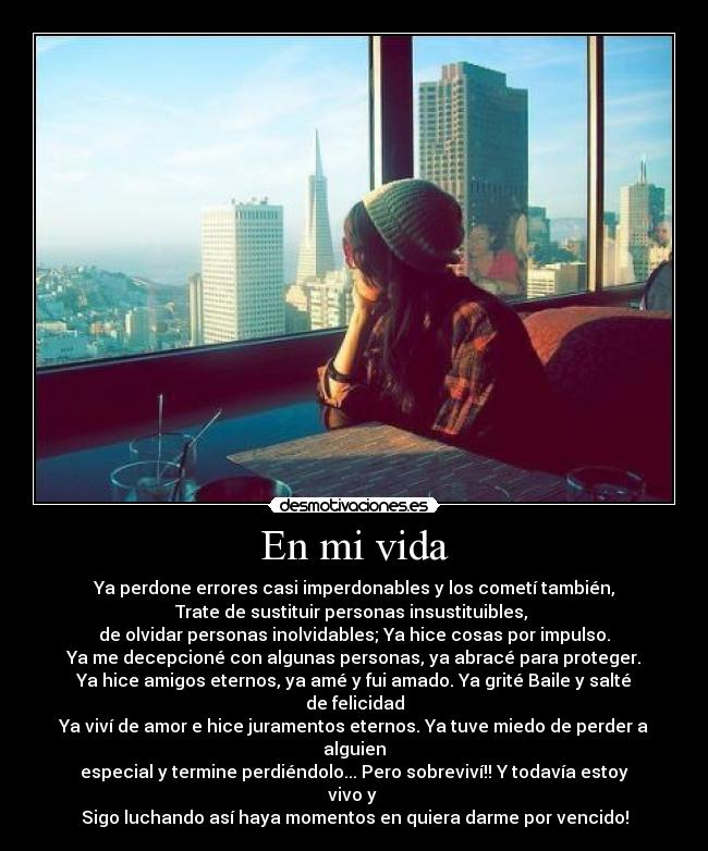 En mi vida - Ya perdone errores casi imperdonables y los cometí también,
Trate de sustituir personas insustituibles, 
de olvidar personas inolvidables; Ya hice cosas por impulso.
Ya me decepcioné con algunas personas, ya abracé para proteger.
Ya hice amigos eternos, ya amé y fui amado. Ya grité Baile y salté de felicidad
Ya viví de amor e hice juramentos eternos. Ya tuve miedo de perder a alguien
especial y termine perdiéndolo... Pero sobreviví!! Y todavía estoy vivo y 
Sigo luchando así haya momentos en quiera darme por vencido!