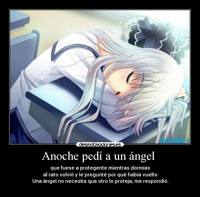 Anoche pedí a un ángel - que fuese a protegente mientras dormías
al rato volvió y le pregunté por qué había vuelto
Una ángel no necesita que otro lo proteja, me respondió.