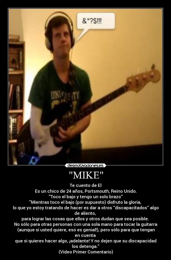 MIKE - Te cuento de El
Es un chico de 24 años, Portsmouth, Reino Unido.
Toco el bajo y tengo un solo brazo
Mientras toco el bajo (por supuesto) disfruto la gloria, 
lo que yo estoy tratando de hacer es dar a otros discapacitados algo de aliento, 
para lograr las cosas que ellos y otros dudan que sea posible. 
No sólo para otras personas con una sola mano para tocar la guitarra
 (aunque si usted quiere, eso es genial!), pero sólo para que tengan en cuenta 
que si quieres hacer algo, ¡adelante! Y no dejen que su discapacidad los detenga.
(Video Primer Comentario)