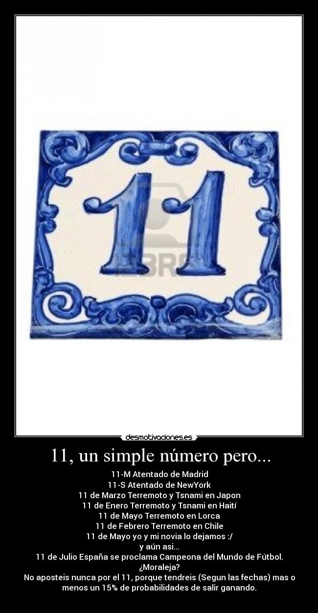 11, un simple número pero... - 11-M Atentado de Madrid
11-S Atentado de NewYork
11 de Marzo Terremoto y Tsnami en Japon
11 de Enero Terremoto y Tsnami en Haití
11 de Mayo Terremoto en Lorca
11 de Febrero Terremoto en Chile
11 de Mayo yo y mi novia lo dejamos :/
y aún asi...
11 de Julio España se proclama Campeona del Mundo de Fútbol.
¿Moraleja?
No aposteis nunca por el 11, porque tendreis (Segun las fechas) mas o
menos un 15% de probabilidades de salir ganando.
