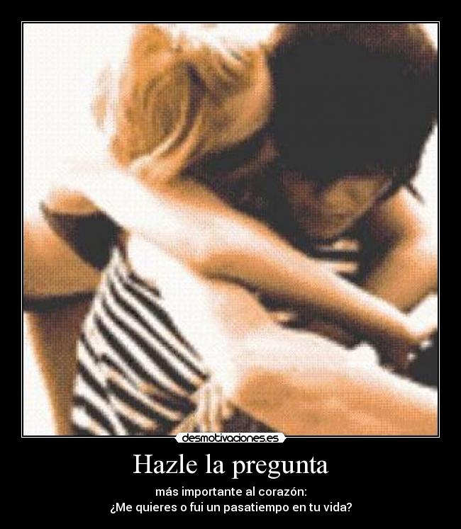 Hazle la pregunta - más importante al corazón:
¿Me quieres o fui un pasatiempo en tu vida?