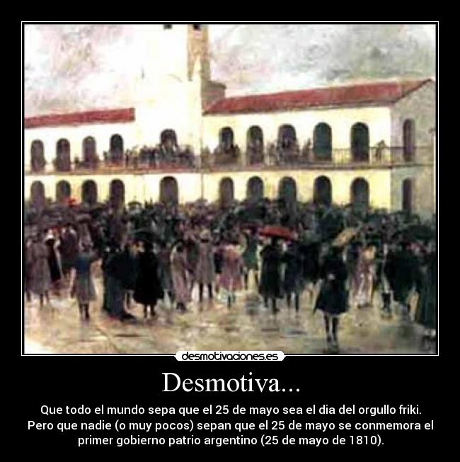 Desmotiva... - Que todo el mundo sepa que el 25 de mayo sea el dia del orgullo friki.
Pero que nadie (o muy pocos) sepan que el 25 de mayo se conmemora el
primer gobierno patrio argentino (25 de mayo de 1810).