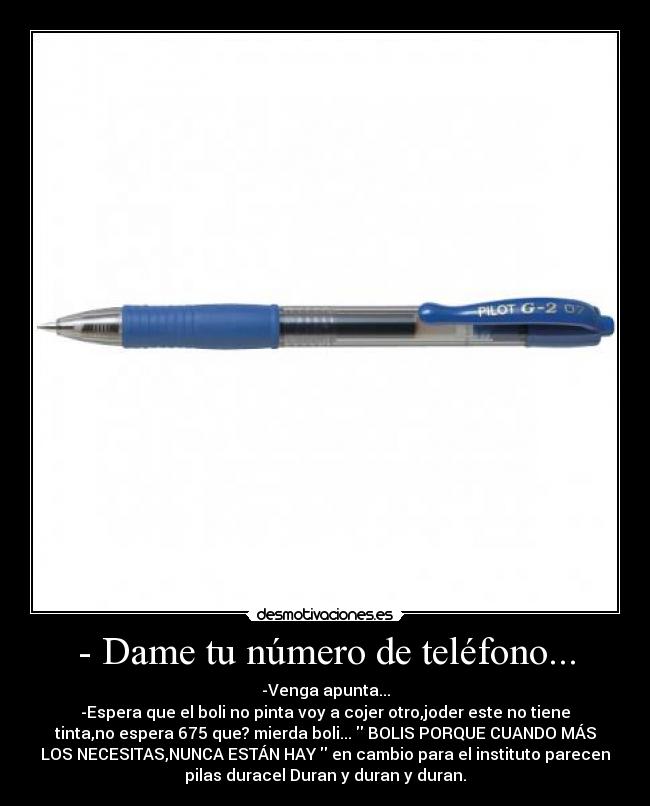 - Dame tu número de teléfono... - -Venga apunta...
-Espera que el boli no pinta voy a cojer otro,joder este no tiene
tinta,no espera 675 que? mierda boli... BOLIS PORQUE CUANDO MÁS
LOS NECESITAS,NUNCA ESTÁN HAY en cambio para el instituto parecen
pilas duracel Duran y duran y duran.