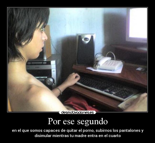 Por ese segundo - en el que somos capaces de quitar el porno, subirnos los pantalones y
disimular mientras tu madre entra en el cuarto