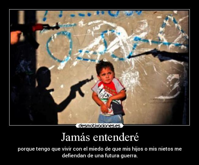 Jamás entenderé - porque tengo que vivir con el miedo de que mis hijos o mis nietos me
defiendan de una futura guerra.