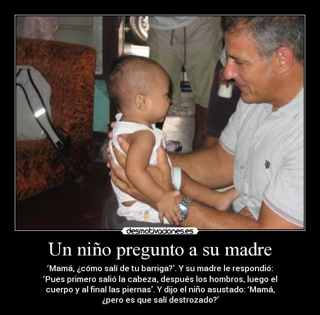 Un niño pregunto a su madre - ‘Mamá, ¿cómo salí de tu barriga?. Y su madre le respondió:
‘Pues primero salió la cabeza, después los hombros, luego el
cuerpo y al final las piernas’. Y dijo el niño asustado: ‘Mamá,
¿pero es que salí destrozado?’
