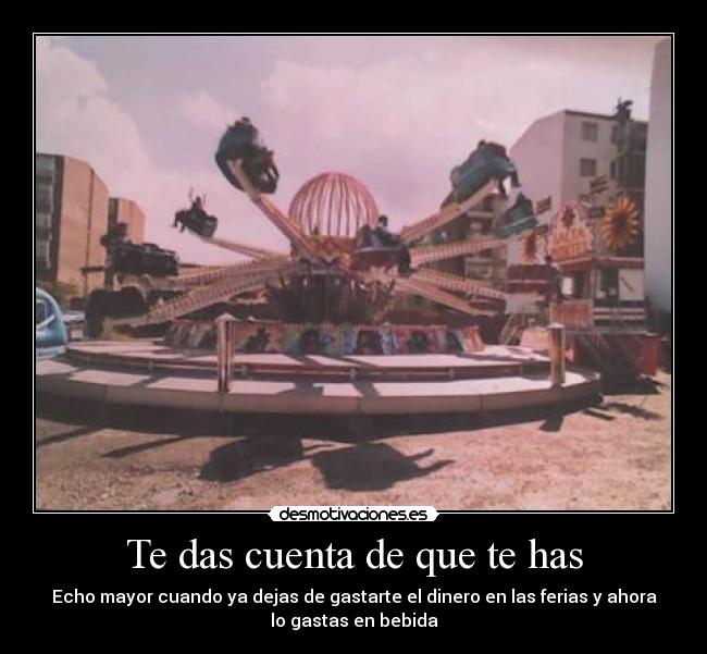 Te das cuenta de que te has - Echo mayor cuando ya dejas de gastarte el dinero en las ferias y ahora
lo gastas en bebida