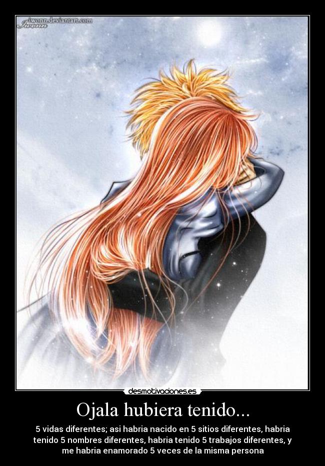 Ojala hubiera tenido... - 5 vidas diferentes; asi habria nacido en 5 sitios diferentes, habria
tenido 5 nombres diferentes, habria tenido 5 trabajos diferentes, y
me habria enamorado 5 veces de la misma persona