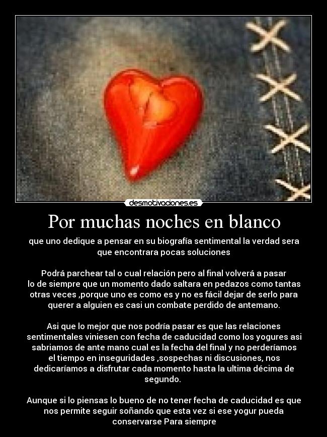 Por muchas noches en blanco - que uno dedique a pensar en su biografía sentimental la verdad sera
que encontrara pocas soluciones
Podrá parchear tal o cual relación pero al final volverá a pasar
lo de siempre que un momento dado saltara en pedazos como tantas
otras veces ,porque uno es como es y no es fácil dejar de serlo para
querer a alguien es casi un combate perdido de antemano.
Asi que lo mejor que nos podría pasar es que las relaciones
sentimentales viniesen con fecha de caducidad como los yogures asi
sabriamos de ante mano cual es la fecha del final y no perderíamos
el tiempo en inseguridades ,sospechas ni discusiones, nos
dedicaríamos a disfrutar cada momento hasta la ultima décima de
segundo.
Aunque si lo piensas lo bueno de no tener fecha de caducidad es que
nos permite seguir soñando que esta vez si ese yogur pueda
conservarse Para siempre