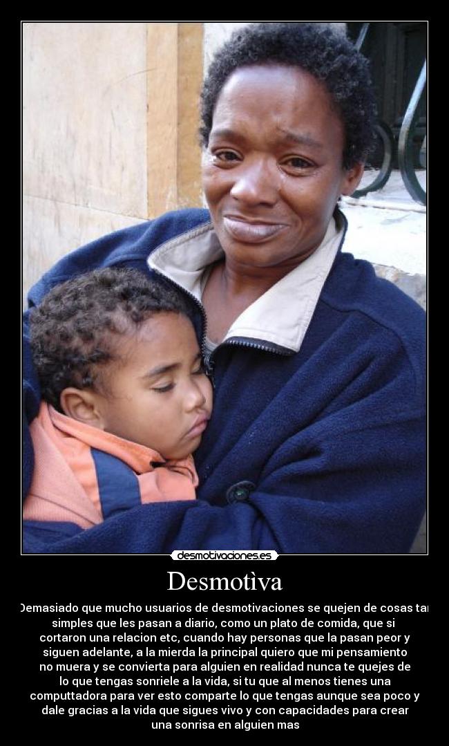 Desmotìva - Demasiado que mucho usuarios de desmotivaciones se quejen de cosas tan
simples que les pasan a diario, como un plato de comida, que si
cortaron una relacion etc, cuando hay personas que la pasan peor y
siguen adelante, a la mierda la principal quiero que mi pensamiento
no muera y se convierta para alguien en realidad nunca te quejes de
lo que tengas sonriele a la vida, si tu que al menos tienes una
computtadora para ver esto comparte lo que tengas aunque sea poco y
dale gracias a la vida que sigues vivo y con capacidades para crear
una sonrisa en alguien mas