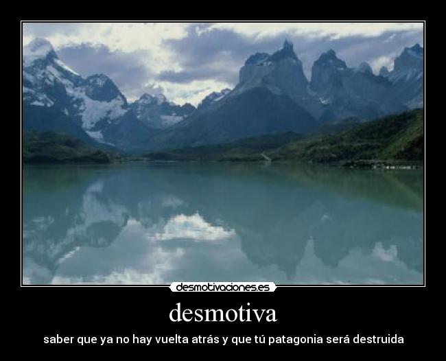 desmotiva - saber que ya no hay vuelta atrás y que tú patagonia será destruida