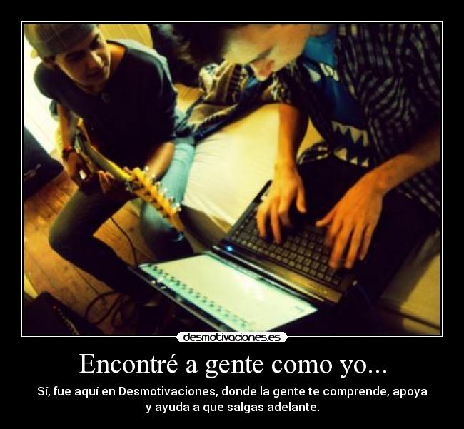 Encontré a gente como yo... - Sí, fue aquí en Desmotivaciones, donde la gente te comprende, apoya
y ayuda a que salgas adelante.