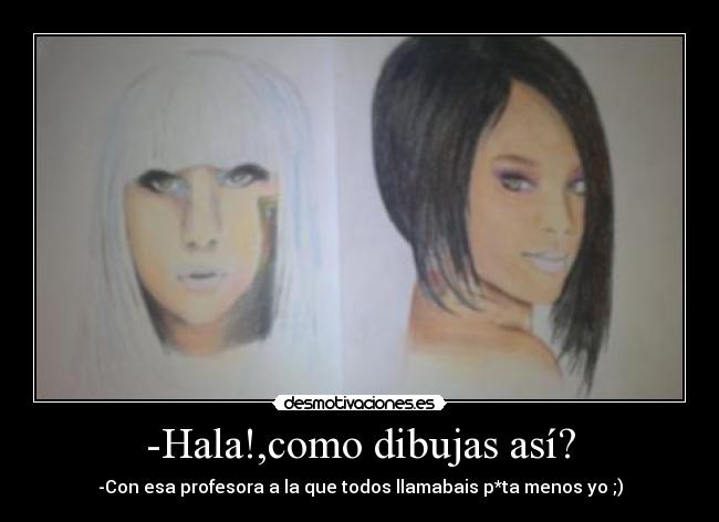 -Hala!,como dibujas así? - -Con esa profesora a la que todos llamabais p*ta menos yo ;)