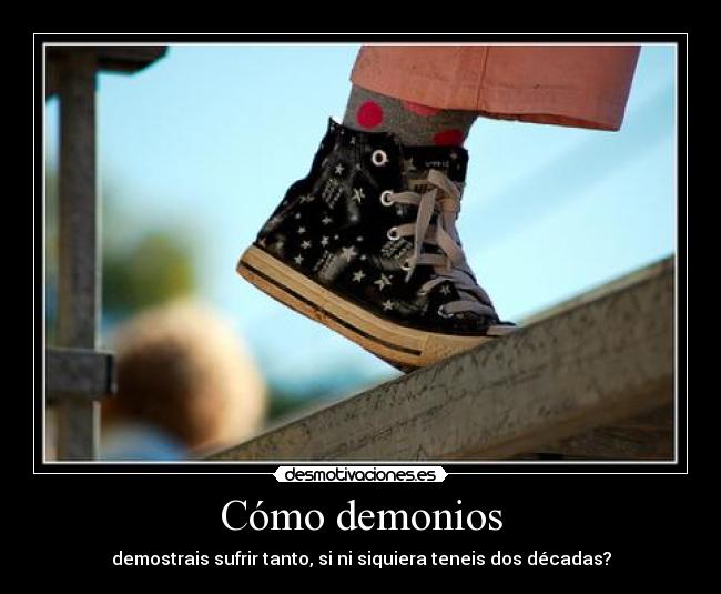 Cómo demonios - demostrais sufrir tanto, si ni siquiera teneis dos décadas?