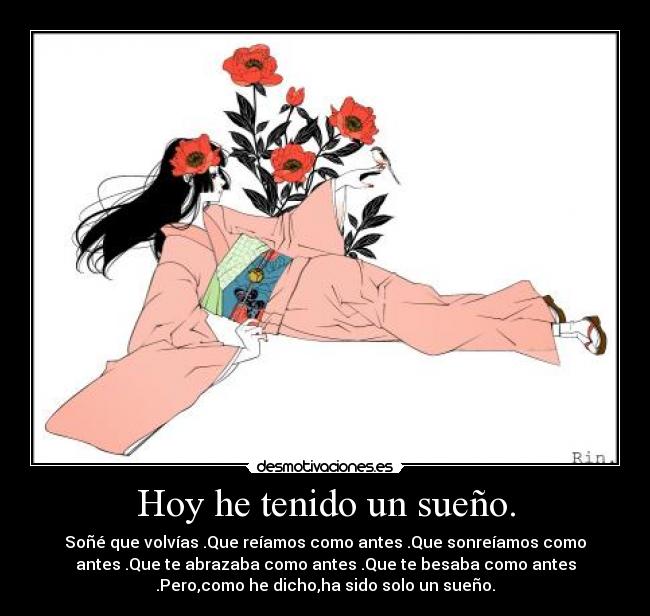 Hoy he tenido un sueño. - Soñé que volvías .Que reíamos como antes .Que sonreíamos como
antes .Que te abrazaba como antes .Que te besaba como antes
.Pero,como he dicho,ha sido solo un sueño.