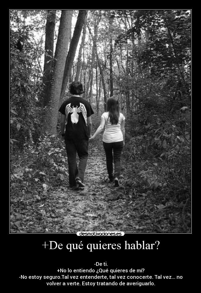 +De qué quieres hablar? - 
-De ti.
+No lo entiendo ¿Qué quieres de mí?
-No estoy seguro.Tal vez entenderte, tal vez conocerte. Tal vez... no
volver a verte. Estoy tratando de averiguarlo.