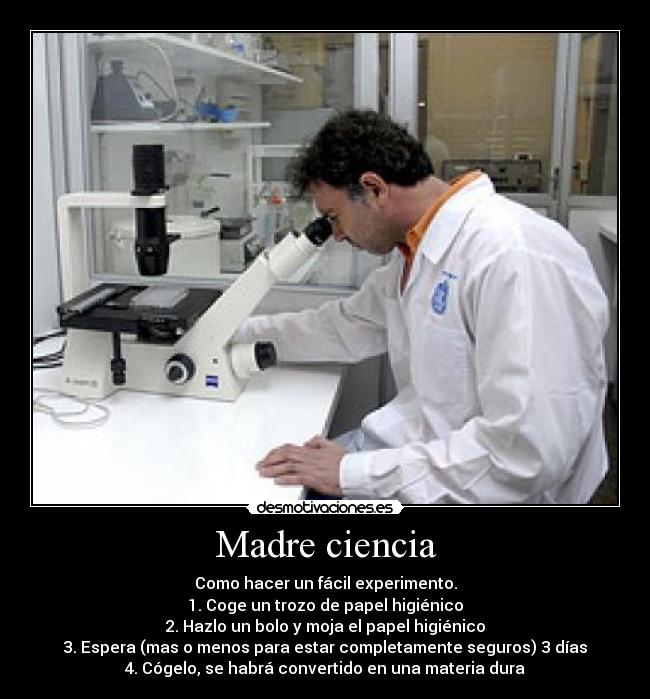 Madre ciencia - Como hacer un fácil experimento.
1. Coge un trozo de papel higiénico
2. Hazlo un bolo y moja el papel higiénico
3. Espera (mas o menos para estar completamente seguros) 3 días
4. Cógelo, se habrá convertido en una materia dura