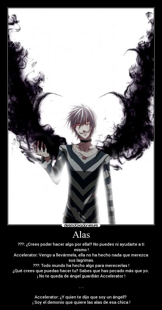Alas - ???: ¿Crees poder hacer algo por ella!? No puedes ni ayudarte a ti mismo !
Accelerator: Vengo a llevármela, ella no ha hecho nada que merezca sus lagrimas.
???: Todo mundo ha hecho algo para merecerlas !
¿Qué crees que puedas hacer tu? Sabes que has pecado más que yo. 
¡ No te queda de ángel guardián Accelerator !

. . .

Accelerator: ¿Y quien te dijo que soy un ángel!? 
¡ Soy el demonio que quiere las alas de esa chica !