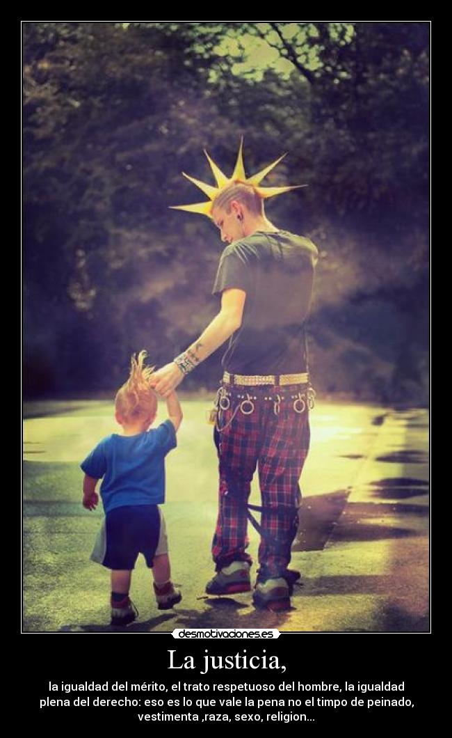La justicia, - la igualdad del mérito, el trato respetuoso del hombre, la igualdad
plena del derecho: eso es lo que vale la pena no el timpo de peinado,
vestimenta ,raza, sexo, religion...