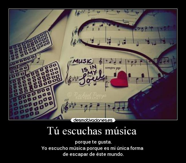 Tú escuchas música  - porque te gusta.
Yo escucho música porque es mi única forma 
de escapar de éste mundo.