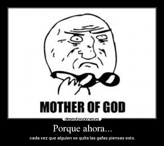 Porque ahora... - cada vez que alguien se quita las gafas piensas esto.