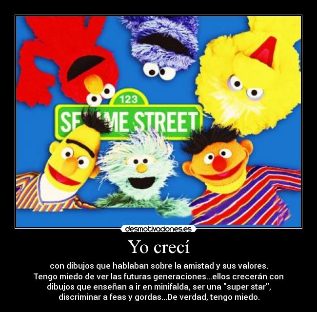 Yo crecí - con dibujos que hablaban sobre la amistad y sus valores.
Tengo miedo de ver las futuras generaciones...ellos crecerán con
dibujos que enseñan a ir en minifalda, ser una super star,
discriminar a feas y gordas...De verdad, tengo miedo.