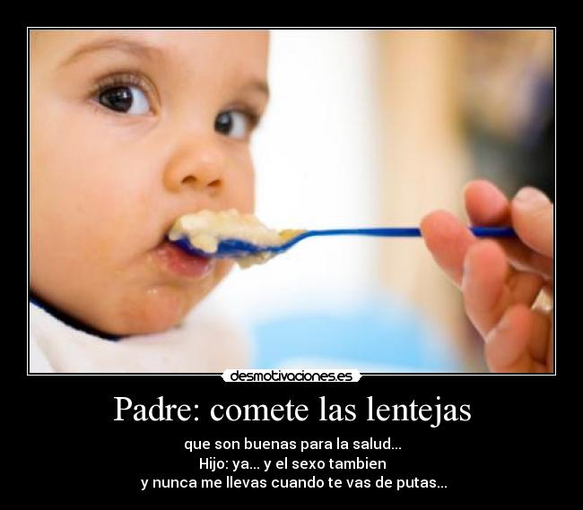Padre: comete las lentejas - que son buenas para la salud...
Hijo: ya... y el sexo tambien
y nunca me llevas cuando te vas de putas...