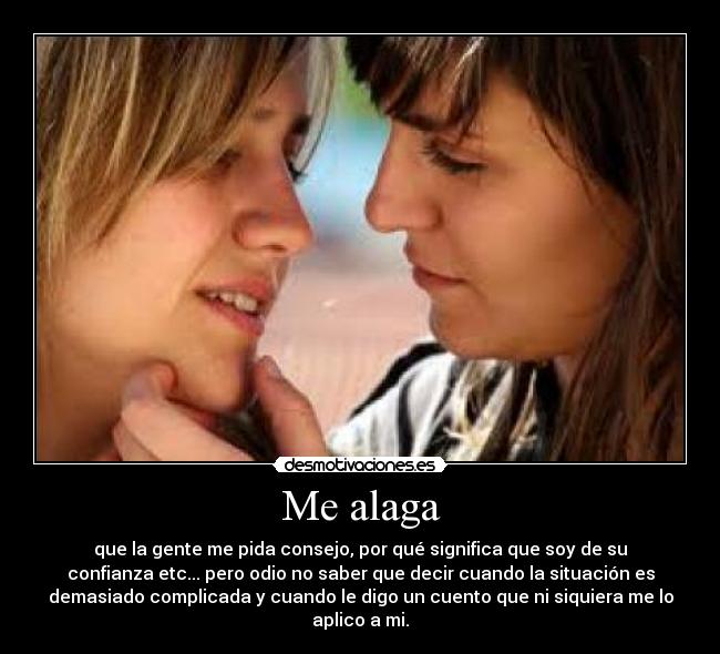 Me alaga - que la gente me pida consejo, por qué significa que soy de su
confianza etc... pero odio no saber que decir cuando la situación es
demasiado complicada y cuando le digo un cuento que ni siquiera me lo
aplico a mi.