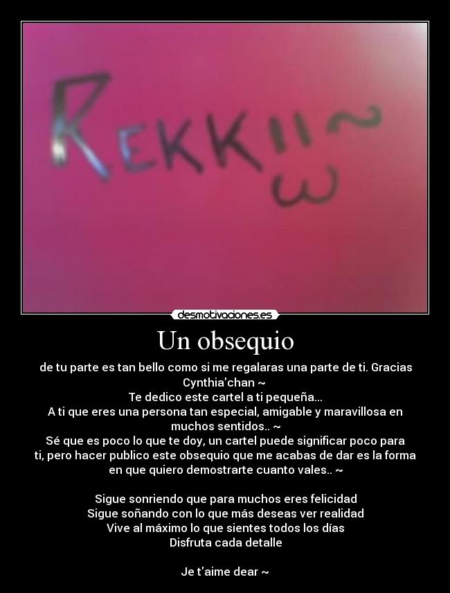 Un obsequio - de tu parte es tan bello como si me regalaras una parte de ti. Gracias
Cynthiachan ~ 
Te dedico este cartel a ti pequeña...
A ti que eres una persona tan especial, amigable y maravillosa en
muchos sentidos.. ~
Sé que es poco lo que te doy, un cartel puede significar poco para
ti, pero hacer publico este obsequio que me acabas de dar es la forma
en que quiero demostrarte cuanto vales.. ~

Sigue sonriendo que para muchos eres felicidad
Sigue soñando con lo que más deseas ver realidad
Vive al máximo lo que sientes todos los días
Disfruta cada detalle

Je taime dear ~