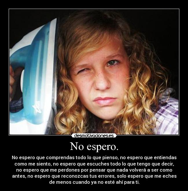 No espero. - No espero que comprendas todo lo que pienso, no espero que entiendas
como me siento, no espero que escuches todo lo que tengo que decir,
no espero que me perdones por pensar que nada volverá a ser como
antes, no espero que reconozcas tus errores, solo espero que me eches
de menos cuando ya no esté ahí para ti.